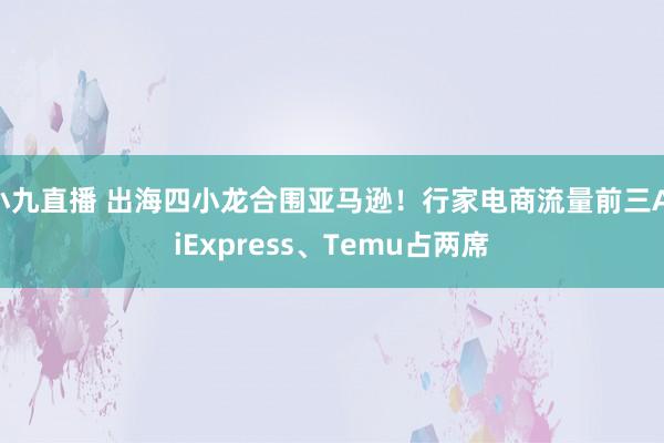 小九直播 出海四小龙合围亚马逊！行家电商流量前三AliExpress、Temu占两席