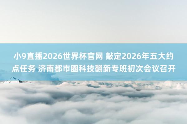 小9直播2026世界杯官网 敲定2026年五大约点任务 济南都市圈科技翻新专班初次会议召开
