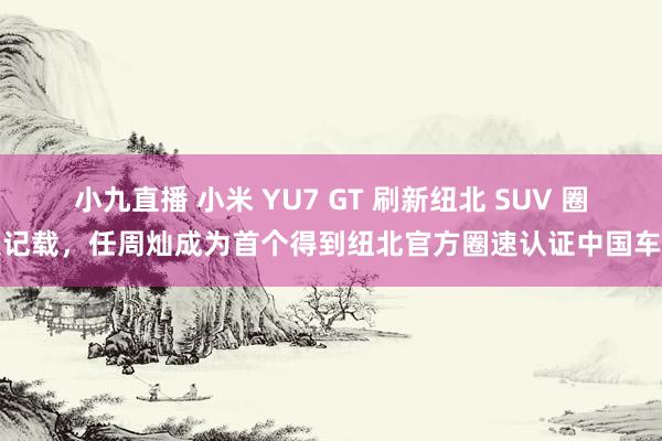 小九直播 小米 YU7 GT 刷新纽北 SUV 圈速记载，任周灿成为首个得到纽北官方圈速认证中国车手