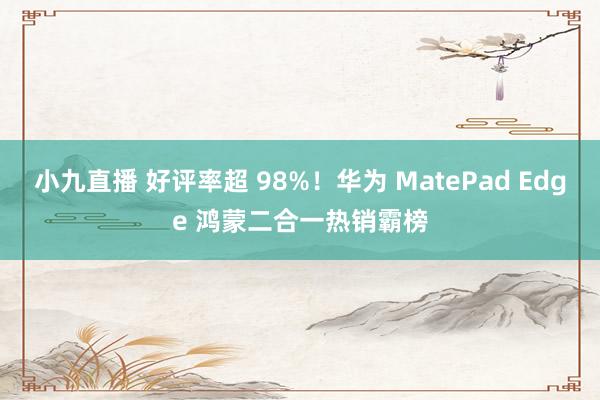 小九直播 好评率超 98%！华为 MatePad Edge 鸿蒙二合一热销霸榜
