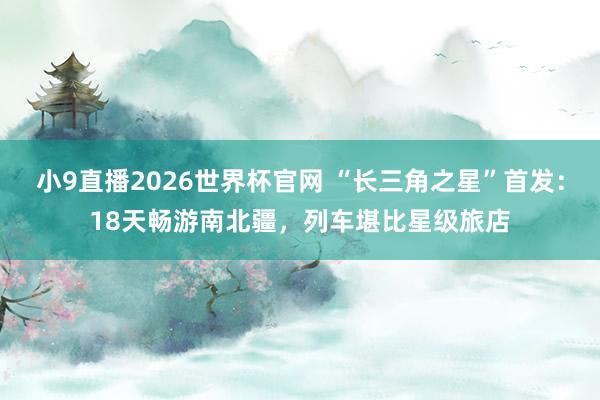 小9直播2026世界杯官网 “长三角之星”首发：18天畅游南北疆，列车堪比星级旅店