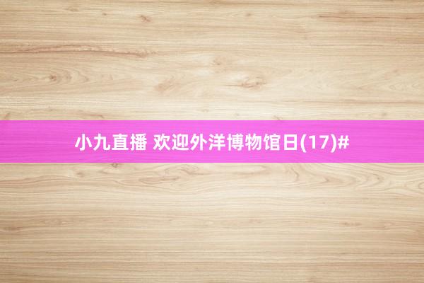 小九直播 欢迎外洋博物馆日(17)#