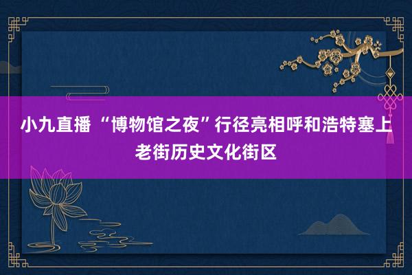 小九直播 “博物馆之夜”行径亮相呼和浩特塞上老街历史文化街区