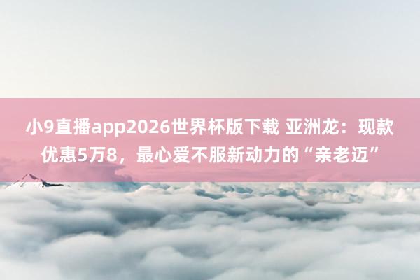 小9直播app2026世界杯版下载 亚洲龙：现款优惠5万8，最心爱不服新动力的“亲老迈”