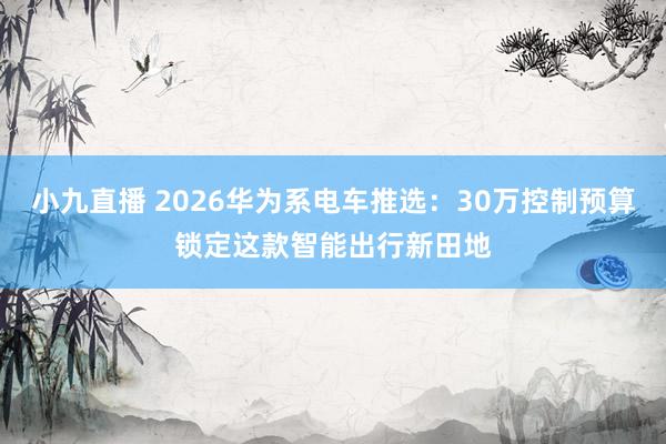 小九直播 2026华为系电车推选：30万控制预算锁定这款智能出行新田地