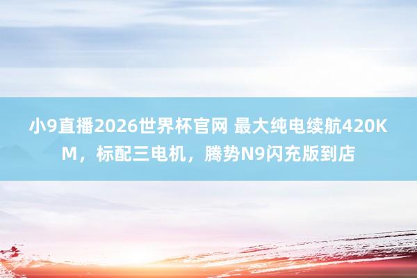 小9直播2026世界杯官网 最大纯电续航420KM，标配三电机，腾势N9闪充版到店