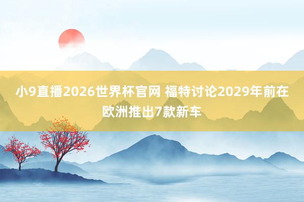 小9直播2026世界杯官网 福特讨论2029年前在欧洲推出7款新车