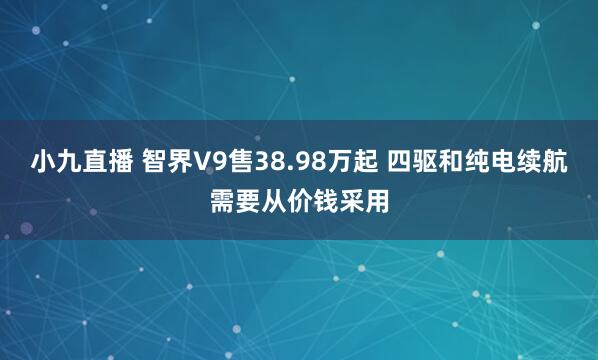 小九直播 智界V9售38.98万起 四驱和纯电续航需要从价钱采用