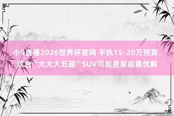 小9直播2026世界杯官网 手执15-20万预算，这台“大大大五座”SUV可能是家庭最优解