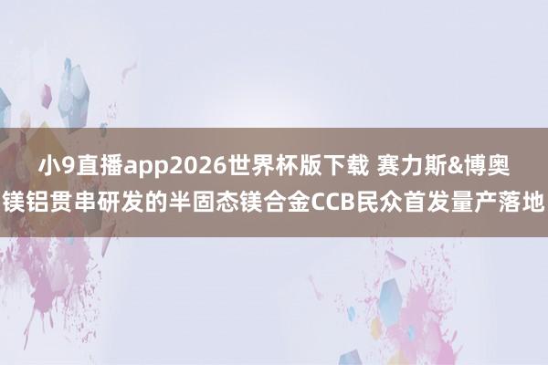 小9直播app2026世界杯版下载 赛力斯&博奥镁铝贯串研发的半固态镁合金CCB民众首发量产落地