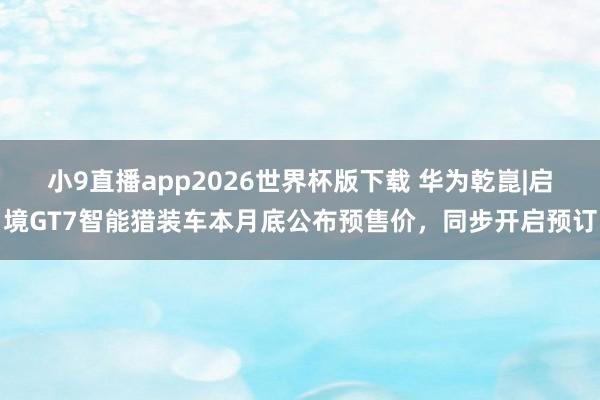 小9直播app2026世界杯版下载 华为乾崑|启境GT7智能猎装车本月底公布预售价，同步开启预订