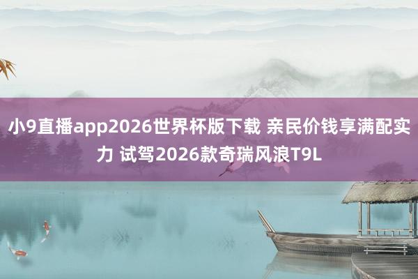 小9直播app2026世界杯版下载 亲民价钱享满配实力 试驾2026款奇瑞风浪T9L