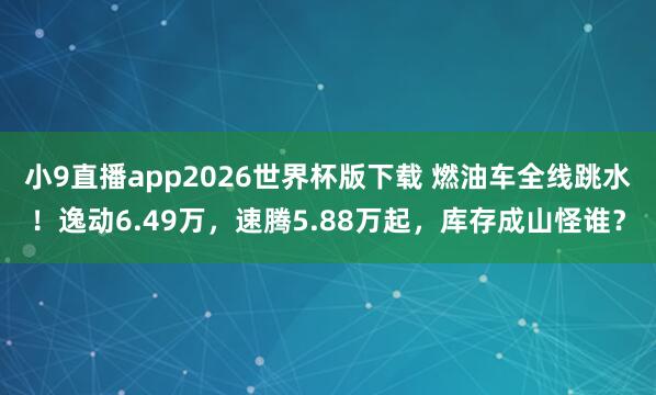 小9直播app2026世界杯版下载 燃油车全线跳水！逸动6.49万，速腾5.88万起，库存成山怪谁？