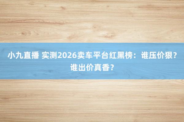 小九直播 实测2026卖车平台红黑榜：谁压价狠？谁出价真香？