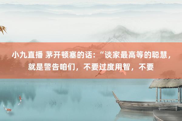 小九直播 茅开顿塞的话: “谈家最高等的聪慧，就是警告咱们，不要过度用智，不要