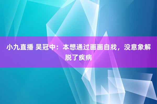 小九直播 吴冠中：本想通过画画自戕，没意象解脱了疾病
