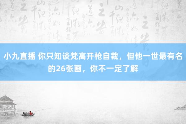 小九直播 你只知谈梵高开枪自裁，但他一世最有名的26张画，你不一定了解