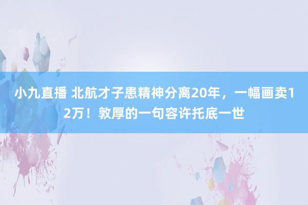 小九直播 北航才子患精神分离20年，一幅画卖12万！敦厚的一句容许托底一世
