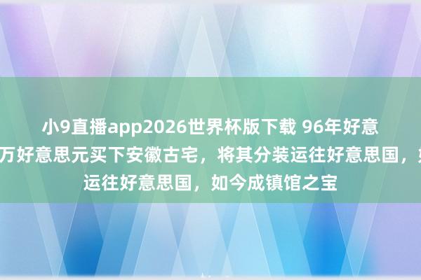 小9直播app2026世界杯版下载 96年好意思国东谈主花3万好意思元买下安徽古宅，将其分装运往好意思国，如今成镇馆之宝