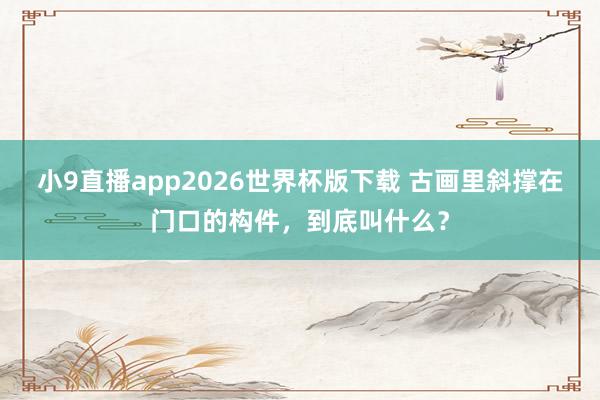 小9直播app2026世界杯版下载 古画里斜撑在门口的构件，到底叫什么？