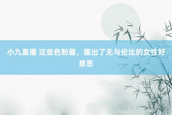 小九直播 这些色粉画，画出了无与伦比的女性好意思