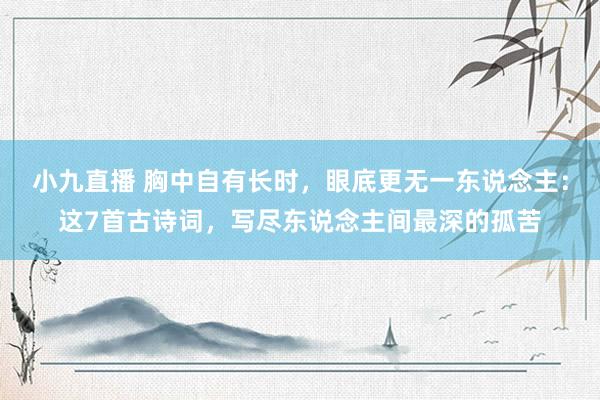 小九直播 胸中自有长时，眼底更无一东说念主：这7首古诗词，写尽东说念主间最深的孤苦