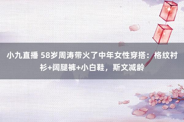 小九直播 58岁周涛带火了中年女性穿搭：格纹衬衫+阔腿裤+小白鞋，斯文减龄