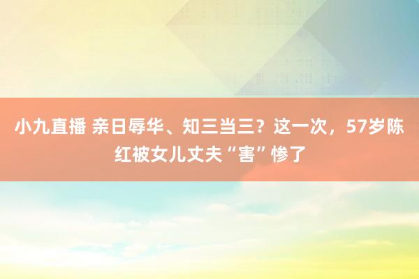 小九直播 亲日辱华、知三当三?这一次,57岁陈红被女儿丈夫“害”惨了