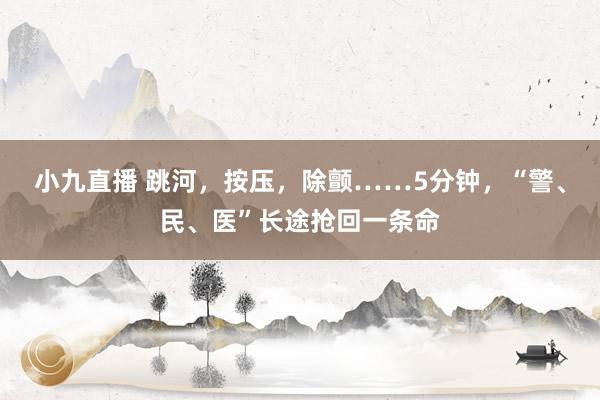 小九直播 跳河，按压，除颤……5分钟，“警、民、医”长途抢回一条命