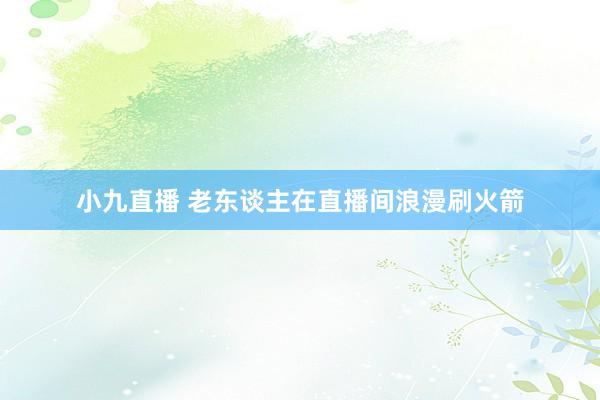 小九直播 老东谈主在直播间浪漫刷火箭