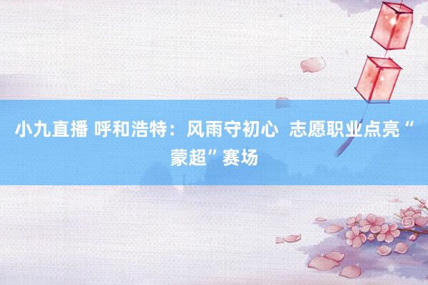 小九直播 呼和浩特：风雨守初心  志愿职业点亮“蒙超”赛场