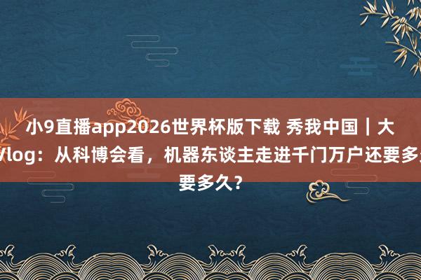 小9直播app2026世界杯版下载 秀我中国｜大水Vlog：从科博会看，机器东谈主走进千门万户还要多久？