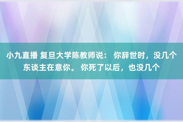 小九直播 复旦大学陈教师说： 你辞世时，没几个东谈主在意你。 你死了以后，也没几个