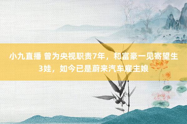 小九直播 曾为央视职责7年，和富豪一见寄望生3娃，如今已是蔚来汽车雇主娘
