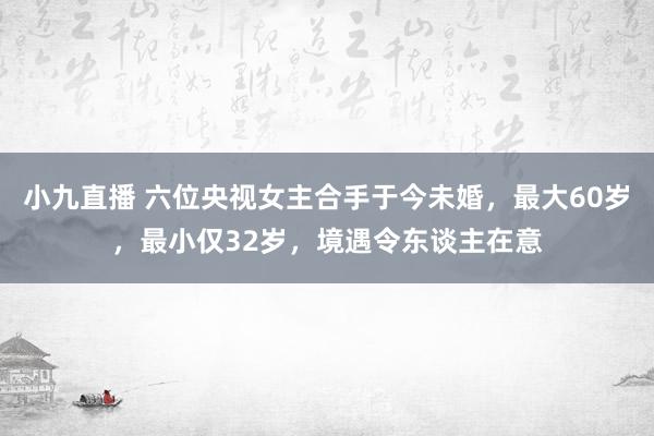 小九直播 六位央视女主合手于今未婚，最大60岁，最小仅32岁，境遇令东谈主在意