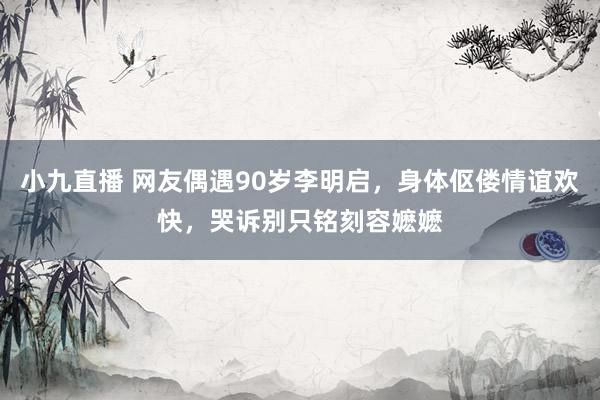 小九直播 网友偶遇90岁李明启，身体伛偻情谊欢快，哭诉别只铭刻容嬷嬷
