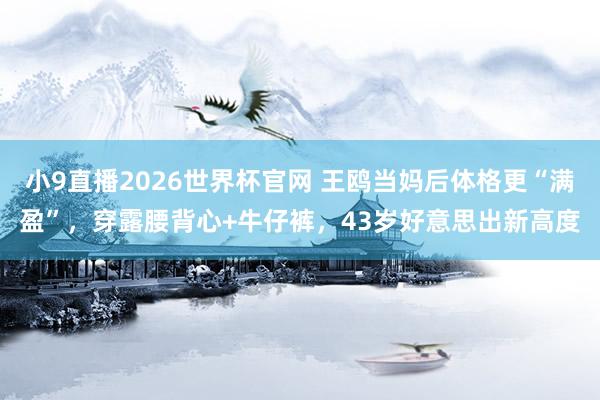 小9直播2026世界杯官网 王鸥当妈后体格更“满盈”，穿露腰背心+牛仔裤，43岁好意思出新高度