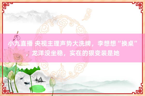 小九直播 央视主理声势大洗牌，李想想“换桌”，龙洋没坐稳，实在的狠变装是她