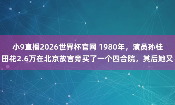小9直播2026世界杯官网 1980年，演员孙桂田花2.6万在北京故宫旁买了一个四合院，其后她又