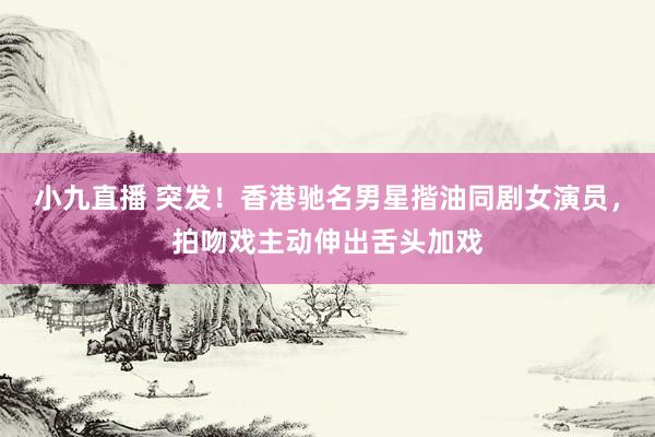 小九直播 突发！香港驰名男星揩油同剧女演员，拍吻戏主动伸出舌头加戏