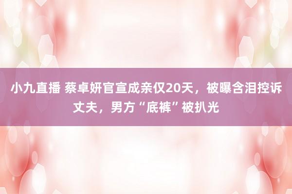 小九直播 蔡卓妍官宣成亲仅20天，被曝含泪控诉丈夫，男方“底裤”被扒光