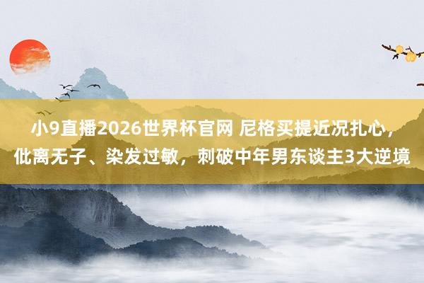 小9直播2026世界杯官网 尼格买提近况扎心，仳离无子、染发过敏，刺破中年男东谈主3大逆境