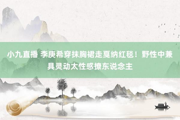 小九直播 李庚希穿抹胸裙走戛纳红毯！野性中兼具灵动太性感撩东说念主