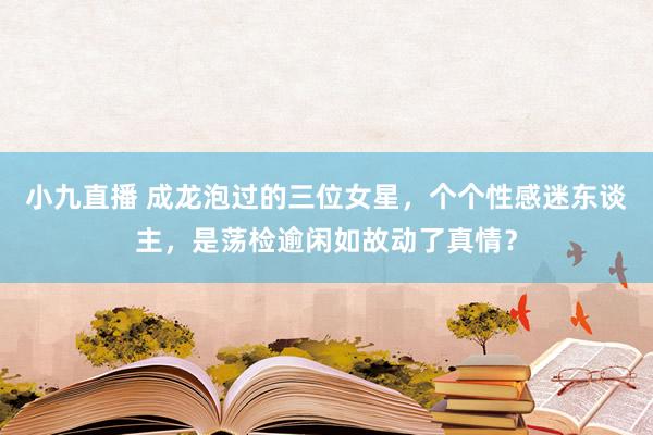 小九直播 成龙泡过的三位女星，个个性感迷东谈主，是荡检逾闲如故动了真情？