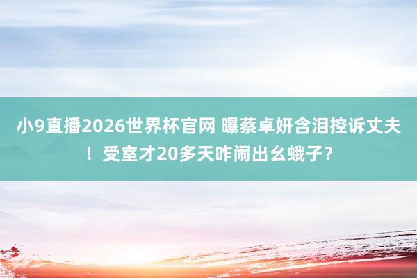 小9直播2026世界杯官网 曝蔡卓妍含泪控诉丈夫！受室才20多天咋闹出幺蛾子？
