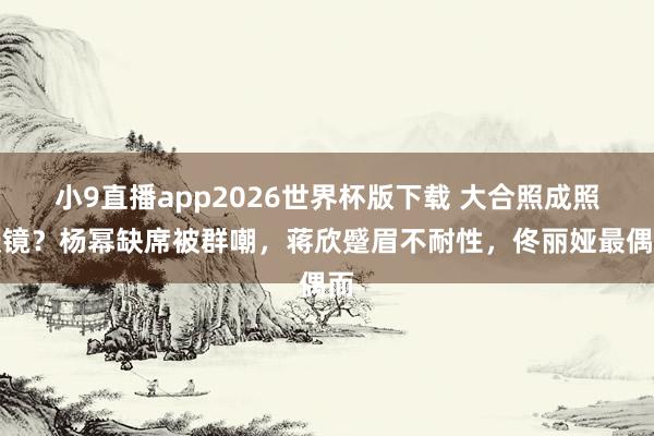 小9直播app2026世界杯版下载 大合照成照妖镜？杨幂缺席被群嘲，蒋欣蹙眉不耐性，佟丽娅最偶而