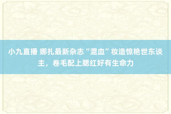 小九直播 娜扎最新杂志“混血”妆造惊艳世东谈主，卷毛配上腮红好有生命力