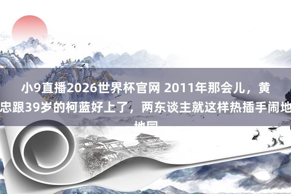 小9直播2026世界杯官网 2011年那会儿，黄志忠跟39岁的柯蓝好上了，两东谈主就这样热插手闹地同