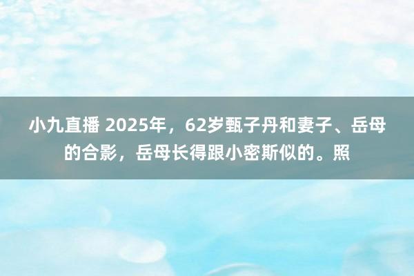 小九直播 2025年，62岁甄子丹和妻子、岳母的合影，岳母长得跟小密斯似的。照