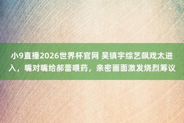 小9直播2026世界杯官网 吴镇宇综艺飙戏太进入，嘴对嘴给郝蕾喂药，亲密画面激发烧烈筹议